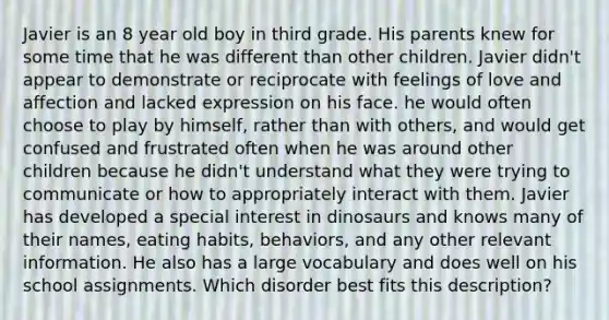 Javier is an 8 year old boy in third grade. His parents knew for some time that he was different than other children. Javier didn't appear to demonstrate or reciprocate with feelings of love and affection and lacked expression on his face. he would often choose to play by himself, rather than with others, and would get confused and frustrated often when he was around other children because he didn't understand what they were trying to communicate or how to appropriately interact with them. Javier has developed a special interest in dinosaurs and knows many of their names, eating habits, behaviors, and any other relevant information. He also has a large vocabulary and does well on his school assignments. Which disorder best fits this description?