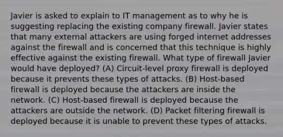 Javier is asked to explain to IT management as to why he is suggesting replacing the existing company firewall. Javier states that many external attackers are using forged internet addresses against the firewall and is concerned that this technique is highly effective against the existing firewall. What type of firewall Javier would have deployed? (A) Circuit-level proxy firewall is deployed because it prevents these types of attacks. (B) Host-based firewall is deployed because the attackers are inside the network. (C) Host-based firewall is deployed because the attackers are outside the network. (D) Packet filtering firewall is deployed because it is unable to prevent these types of attacks.