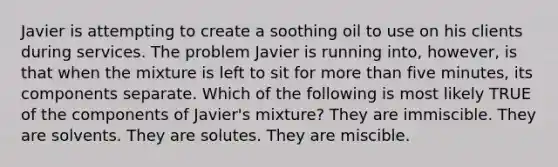 Javier is attempting to create a soothing oil to use on his clients during services. The problem Javier is running into, however, is that when the mixture is left to sit for more than five minutes, its components separate. Which of the following is most likely TRUE of the components of Javier's mixture? They are immiscible. They are solvents. They are solutes. They are miscible.