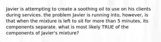 Javier is attempting to create a soothing oil to use on his clients during services. the problem Javier is running into, however, is that when the mixture is left to sit for more than 5 minutes, its components separate. what is most likely TRUE of the components of Javier's mixture?