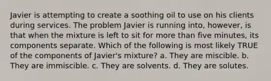 Javier is attempting to create a soothing oil to use on his clients during services. The problem Javier is running into, however, is that when the mixture is left to sit for more than five minutes, its components separate. Which of the following is most likely TRUE of the components of Javier's mixture? a. They are miscible. b. They are immiscible. c. They are solvents. d. They are solutes.