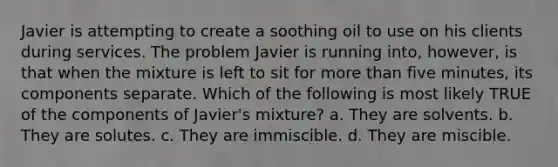 Javier is attempting to create a soothing oil to use on his clients during services. The problem Javier is running into, however, is that when the mixture is left to sit for more than five minutes, its components separate. Which of the following is most likely TRUE of the components of Javier's mixture? a. They are solvents. b. They are solutes. c. They are immiscible. d. They are miscible.