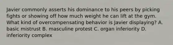 Javier commonly asserts his dominance to his peers by picking fights or showing off how much weight he can lift at the gym. What kind of overcompensating behavior is Javier displaying? A. basic mistrust B. masculine protest C. organ inferiority D. inferiority complex