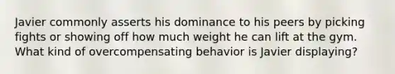 Javier commonly asserts his dominance to his peers by picking fights or showing off how much weight he can lift at the gym. What kind of overcompensating behavior is Javier displaying?