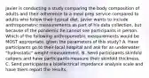 Javier is conducting a study comparing the body composition of adults and their adherence to a meal prep service compared to adults who follow their typical diet. Javier wants to include anthropometric measurements as part of his data collection, but because of the pandemic he cannot see participants in person. Which of the following anthropometric measurements would be MOST appropriate, given the parameters of this study? A. Have participants go to their local hospital and ask for an underwater "hydrostatic" weight measurement. B. Send participants skinfold calipers and have participants measure their skinfold thickness. C. Send participants a bioelectrical impedance analysis scale and have them report the results.