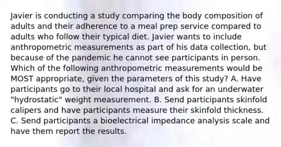 Javier is conducting a study comparing the body composition of adults and their adherence to a meal prep service compared to adults who follow their typical diet. Javier wants to include anthropometric measurements as part of his data collection, but because of the pandemic he cannot see participants in person. Which of the following anthropometric measurements would be MOST appropriate, given the parameters of this study? A. Have participants go to their local hospital and ask for an underwater "hydrostatic" weight measurement. B. Send participants skinfold calipers and have participants measure their skinfold thickness. C. Send participants a bioelectrical impedance analysis scale and have them report the results.