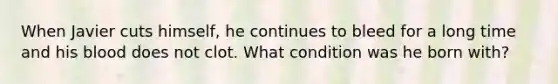 When Javier cuts himself, he continues to bleed for a long time and his blood does not clot. What condition was he born with?