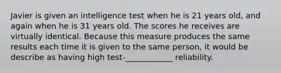 Javier is given an intelligence test when he is 21 years old, and again when he is 31 years old. The scores he receives are virtually identical. Because this measure produces the same results each time it is given to the same person, it would be describe as having high test-____________ reliability.