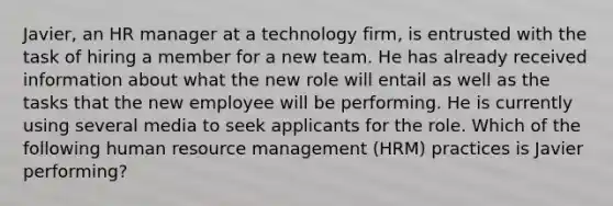 Javier, an HR manager at a technology firm, is entrusted with the task of hiring a member for a new team. He has already received information about what the new role will entail as well as the tasks that the new employee will be performing. He is currently using several media to seek applicants for the role. Which of the following human resource management (HRM) practices is Javier performing?