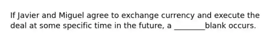 If Javier and Miguel agree to exchange currency and execute the deal at some specific time in the future, a ________blank occurs.