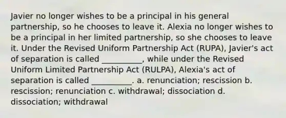 Javier no longer wishes to be a principal in his general partnership, so he chooses to leave it. Alexia no longer wishes to be a principal in her limited partnership, so she chooses to leave it. Under the Revised Uniform Partnership Act (RUPA), Javier's act of separation is called __________, while under the Revised Uniform Limited Partnership Act (RULPA), Alexia's act of separation is called __________. a. renunciation; rescission b. rescission; renunciation c. withdrawal; dissociation d. dissociation; withdrawal