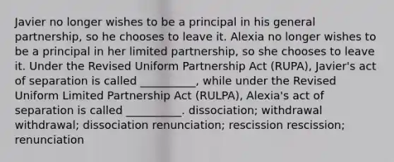 Javier no longer wishes to be a principal in his <a href='https://www.questionai.com/knowledge/k6LbYuo3el-general-partnership' class='anchor-knowledge'>general partnership</a>, so he chooses to leave it. Alexia no longer wishes to be a principal in her <a href='https://www.questionai.com/knowledge/kmd4h5Q7st-limited-partnership' class='anchor-knowledge'>limited partnership</a>, so she chooses to leave it. Under the Revised Uniform Partnership Act (RUPA), Javier's act of separation is called __________, while under the Revised Uniform Limited Partnership Act (RULPA), Alexia's act of separation is called __________. dissociation; withdrawal withdrawal; dissociation renunciation; rescission rescission; renunciation