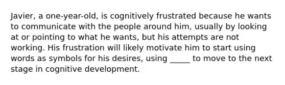 Javier, a one-year-old, is cognitively frustrated because he wants to communicate with the people around him, usually by looking at or pointing to what he wants, but his attempts are not working. His frustration will likely motivate him to start using words as symbols for his desires, using _____ to move to the next stage in cognitive development.