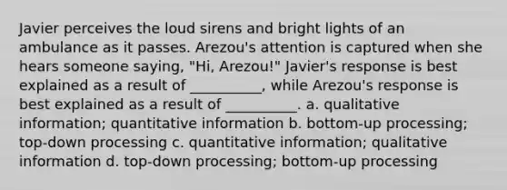 Javier perceives the loud sirens and bright lights of an ambulance as it passes. Arezou's attention is captured when she hears someone saying, "Hi, Arezou!" Javier's response is best explained as a result of __________, while Arezou's response is best explained as a result of __________. a. qualitative information; quantitative information b. bottom-up processing; top-down processing c. quantitative information; qualitative information d. top-down processing; bottom-up processing