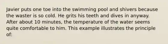 Javier puts one toe into the swimming pool and shivers because the waster is so cold. He grits his teeth and dives in anyway. After about 10 minutes, the temperature of the water seems quite comfortable to him. This example illustrates the principle of: