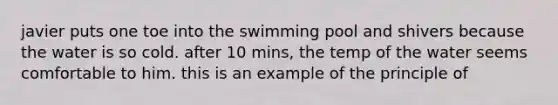 javier puts one toe into the swimming pool and shivers because the water is so cold. after 10 mins, the temp of the water seems comfortable to him. this is an example of the principle of