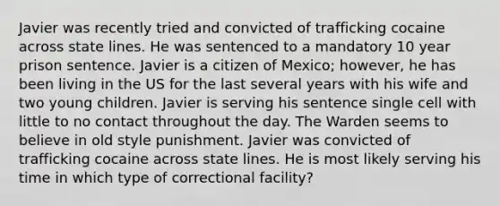 Javier was recently tried and convicted of trafficking cocaine across state lines. He was sentenced to a mandatory 10 year prison sentence. Javier is a citizen of Mexico; however, he has been living in the US for the last several years with his wife and two young children. Javier is serving his sentence single cell with little to no contact throughout the day. The Warden seems to believe in old style punishment. Javier was convicted of trafficking cocaine across state lines. He is most likely serving his time in which type of correctional facility?