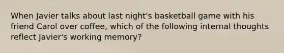 When Javier talks about last night's basketball game with his friend Carol over coffee, which of the following internal thoughts reflect Javier's working memory?