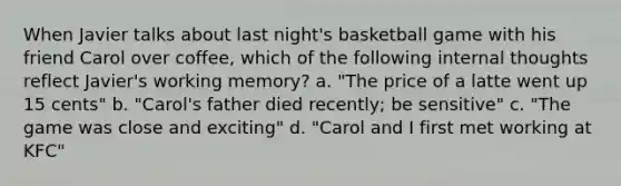 When Javier talks about last night's basketball game with his friend Carol over coffee, which of the following internal thoughts reflect Javier's working memory? a. "The price of a latte went up 15 cents" b. "Carol's father died recently; be sensitive" c. "The game was close and exciting" d. "Carol and I first met working at KFC"