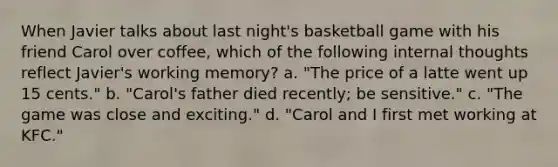 When Javier talks about last night's basketball game with his friend Carol over coffee, which of the following internal thoughts reflect Javier's working memory? a. "The price of a latte went up 15 cents." b. "Carol's father died recently; be sensitive." c. "The game was close and exciting." d. "Carol and I first met working at KFC."