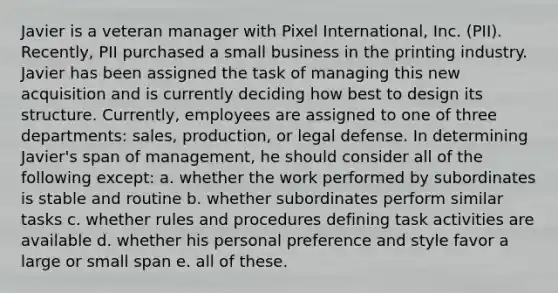 Javier is a veteran manager with Pixel International, Inc. (PII). Recently, PII purchased a small business in the printing industry. Javier has been assigned the task of managing this new acquisition and is currently deciding how best to design its structure. Currently, employees are assigned to one of three departments: sales, production, or legal defense. In determining Javier's span of management, he should consider all of the following except: a. whether the work performed by subordinates is stable and routine b. whether subordinates perform similar tasks c. whether rules and procedures defining task activities are available d. whether his personal preference and style favor a large or small span e. all of these.