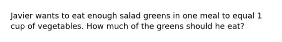 Javier wants to eat enough salad greens in one meal to equal 1 cup of vegetables. How much of the greens should he eat?