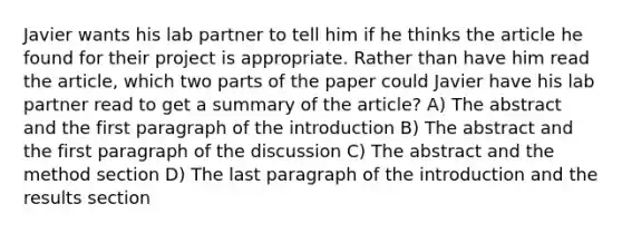 Javier wants his lab partner to tell him if he thinks the article he found for their project is appropriate. Rather than have him read the article, which two parts of the paper could Javier have his lab partner read to get a summary of the article? A) The abstract and the first paragraph of the introduction B) The abstract and the first paragraph of the discussion C) The abstract and the method section D) The last paragraph of the introduction and the results section