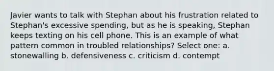 Javier wants to talk with Stephan about his frustration related to Stephan's excessive spending, but as he is speaking, Stephan keeps texting on his cell phone. This is an example of what pattern common in troubled relationships? Select one: a. stonewalling b. defensiveness c. criticism d. contempt