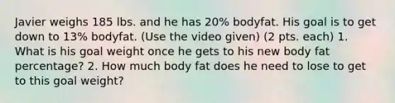 Javier weighs 185 lbs. and he has 20% bodyfat. His goal is to get down to 13% bodyfat. (Use the video given) (2 pts. each) 1. What is his goal weight once he gets to his new body fat percentage? 2. How much body fat does he need to lose to get to this goal weight?