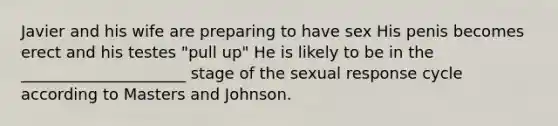 Javier and his wife are preparing to have sex His penis becomes erect and his testes "pull up" He is likely to be in the _____________________ stage of the sexual response cycle according to Masters and Johnson.