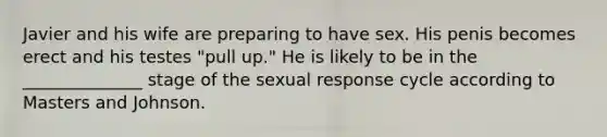 Javier and his wife are preparing to have sex. His penis becomes erect and his testes "pull up." He is likely to be in the ______________ stage of the sexual response cycle according to Masters and Johnson.