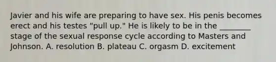 Javier and his wife are preparing to have sex. His penis becomes erect and his testes "pull up." He is likely to be in the ________ stage of the sexual response cycle according to Masters and Johnson. A. resolution B. plateau C. orgasm D. excitement