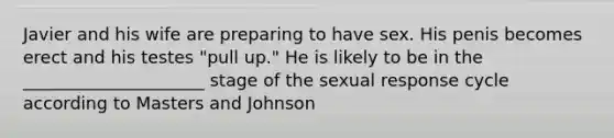 Javier and his wife are preparing to have sex. His penis becomes erect and his testes "pull up." He is likely to be in the _____________________ stage of the sexual response cycle according to Masters and Johnson