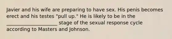 Javier and his wife are preparing to have sex. His penis becomes erect and his testes "pull up." He is likely to be in the _____________________ stage of the sexual response cycle according to Masters and Johnson.