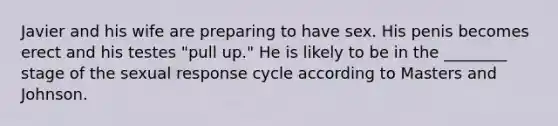 Javier and his wife are preparing to have sex. His penis becomes erect and his testes "pull up." He is likely to be in the ________ stage of the sexual response cycle according to Masters and Johnson.