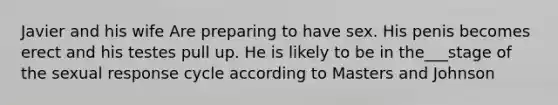 Javier and his wife Are preparing to have sex. His penis becomes erect and his testes pull up. He is likely to be in the___stage of the sexual response cycle according to Masters and Johnson