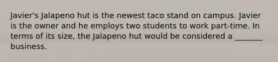 Javier's Jalapeno hut is the newest taco stand on campus. Javier is the owner and he employs two students to work part-time. In terms of its size, the Jalapeno hut would be considered a _______ business.