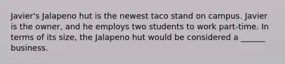 Javier's Jalapeno hut is the newest taco stand on campus. Javier is the owner, and he employs two students to work part-time. In terms of its size, the Jalapeno hut would be considered a ______ business.