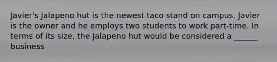 Javier's Jalapeno hut is the newest taco stand on campus. Javier is the owner and he employs two students to work part-time. In terms of its size, the Jalapeno hut would be considered a ______ business