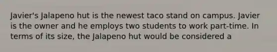 Javier's Jalapeno hut is the newest taco stand on campus. Javier is the owner and he employs two students to work part-time. In terms of its size, the Jalapeno hut would be considered a