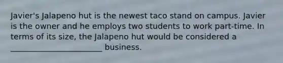 Javier's Jalapeno hut is the newest taco stand on campus. Javier is the owner and he employs two students to work part-time. In terms of its size, the Jalapeno hut would be considered a _______________________ business.