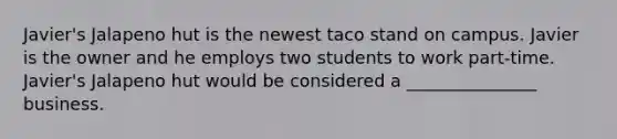 Javier's Jalapeno hut is the newest taco stand on campus. Javier is the owner and he employs two students to work part-time. Javier's Jalapeno hut would be considered a _______________ business.