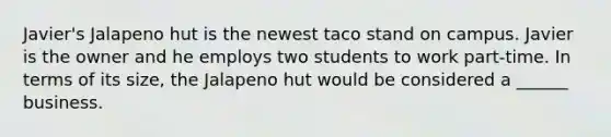 Javier's Jalapeno hut is the newest taco stand on campus. Javier is the owner and he employs two students to work part-time. In terms of its size, the Jalapeno hut would be considered a ______ business.