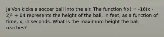 Ja'Von kicks a soccer ball into the air. The function f(x) = -16(x - 2)² + 64 represents the height of the ball, in feet, as a function of time, x, in seconds. What is the maximum height the ball reaches?