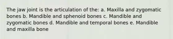 The jaw joint is the articulation of the: a. Maxilla and zygomatic bones b. Mandible and sphenoid bones c. Mandible and zygomatic bones d. Mandible and temporal bones e. Mandible and maxilla bone