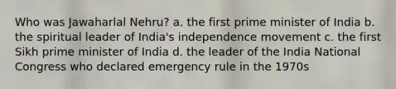 Who was Jawaharlal Nehru? a. the first prime minister of India b. the spiritual leader of India's independence movement c. the first Sikh prime minister of India d. the leader of the India National Congress who declared emergency rule in the 1970s