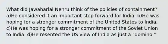 What did Jawaharlal Nehru think of the policies of containment? a)He considered it an important step forward for India. b)He was hoping for a stronger commitment of the United States to India. c)He was hoping for a stronger commitment of the Soviet Union to India. d)He resented the US view of India as just a "domino."