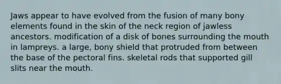 Jaws appear to have evolved from the fusion of many bony elements found in the skin of the neck region of jawless ancestors. modification of a disk of bones surrounding <a href='https://www.questionai.com/knowledge/krBoWYDU6j-the-mouth' class='anchor-knowledge'>the mouth</a> in lampreys. a large, bony shield that protruded from between the base of the pectoral fins. skeletal rods that supported gill slits near the mouth.