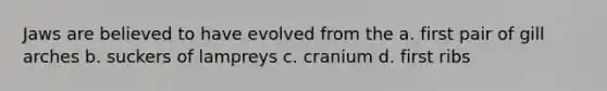 Jaws are believed to have evolved from the a. first pair of gill arches b. suckers of lampreys c. cranium d. first ribs