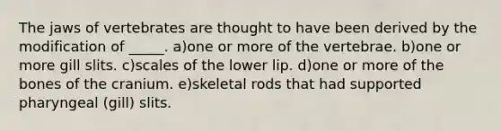 The jaws of vertebrates are thought to have been derived by the modification of _____. a)one or more of the vertebrae. b)one or more gill slits. c)scales of the lower lip. d)one or more of the bones of the cranium. e)skeletal rods that had supported pharyngeal (gill) slits.